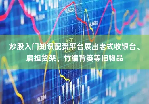 炒股入门知识配资平台展出老式收银台、扁担货架、竹编背篓等旧物品