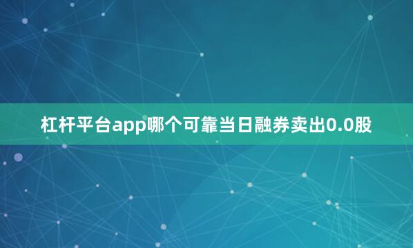 杠杆平台app哪个可靠当日融券卖出0.0股