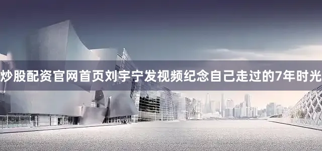 炒股配资官网首页刘宇宁发视频纪念自己走过的7年时光