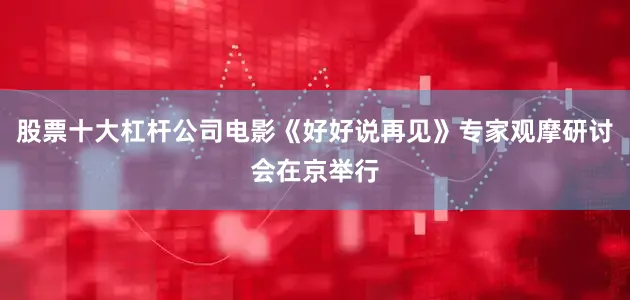 股票十大杠杆公司电影《好好说再见》专家观摩研讨会在京举行