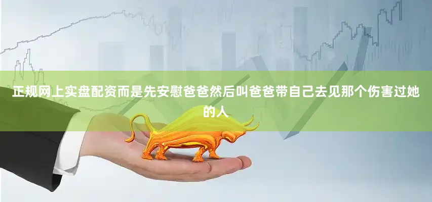 正规网上实盘配资而是先安慰爸爸然后叫爸爸带自己去见那个伤害过她的人
