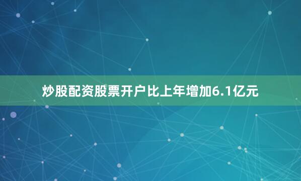 炒股配资股票开户比上年增加6.1亿元