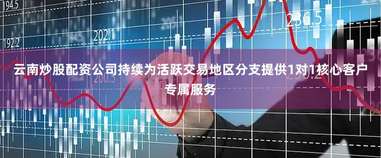 云南炒股配资公司持续为活跃交易地区分支提供1对1核心客户专属服务