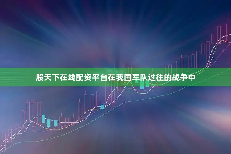 股天下在线配资平台在我国军队过往的战争中