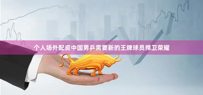 个人场外配资中国男乒需要新的王牌球员捍卫荣耀